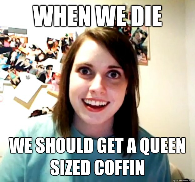 When we die We should get a queen sized coffin  Overly Attached Girlfriend