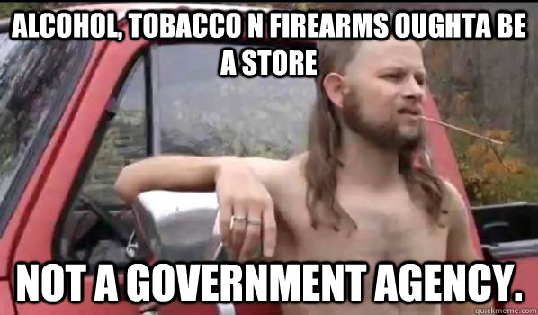 Alcohol, Tobacco n firearms oughta be a store not a government agency.  Almost Politically Correct Redneck