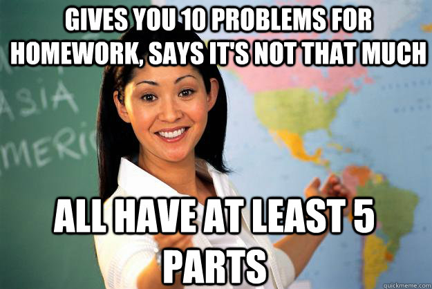 Gives you 10 problems for homework, says it's not that much all have at least 5 parts  Unhelpful High School Teacher