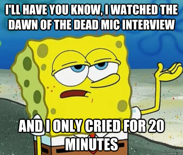 I'll have you know, I watched the Dawn of the Dead Mic interview And I only cried for 20 minutes  Tough Spongebob