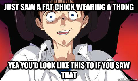 JUST SAW A FAT CHICK WEARING A THONG YEA YOU'D LOOK LIKE THIS TO IF YOU SAW THAT  wtf shinji