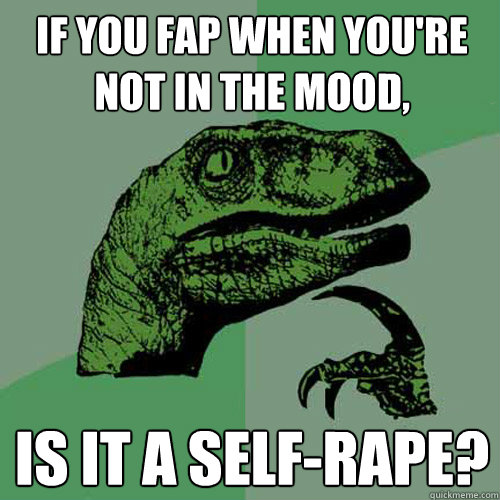 If you fap when you're not in the mood, Is it a self-rape?  Philosoraptor