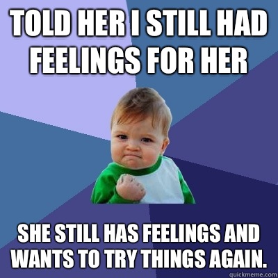 Told her I still had feelings for her She still has feelings and wants to try things again.   Success Kid