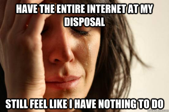 HAVE THE ENTIRE INTERNET AT MY DISPOsAL  STILL FEEL LIKE I HAVE NOTHING TO DO   First World Problems