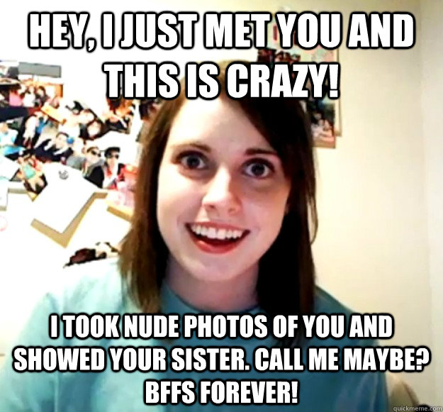 Hey, I just met you and this is crazy! I took nude photos of you and showed your sister. Call me maybe? BFFs forever!  Overly Attached Girlfriend