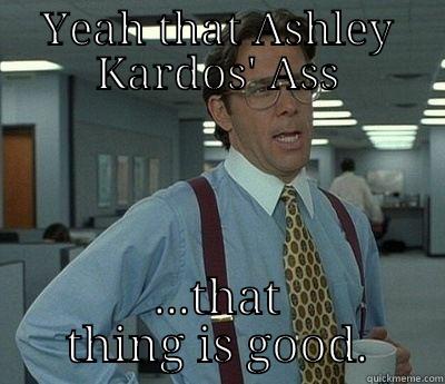 YEAH THAT ASHLEY KARDOS' ASS ...THAT THING IS GOOD. Bill Lumbergh