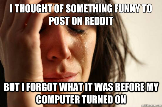 I thought of something funny to post on reddit but i forgot what it was before my computer turned on  First World Problems