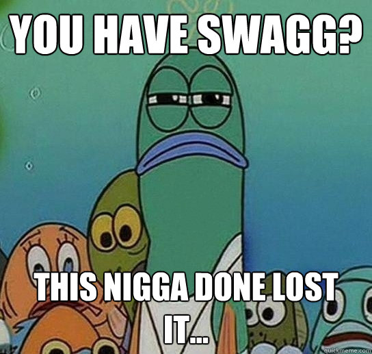 YOU HAVE SWAGG? THIS NIGGA DONE LOST IT... - YOU HAVE SWAGG? THIS NIGGA DONE LOST IT...  Serious fish SpongeBob