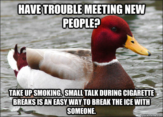 Have trouble meeting new people? Take up smoking.  Small talk during cigarette breaks is an easy way to break the ice with someone.  Malicious Advice Mallard