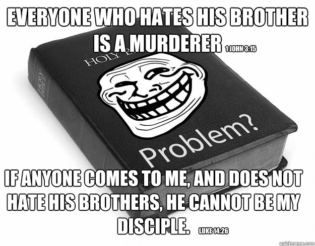 Everyone who hates his brother is a murderer If anyone comes to Me, and does not hate his brothers, he cannot be My disciple.  1 John 3:15 Luke 14:26  