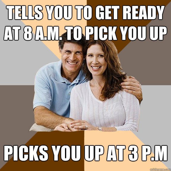 Tells you to get ready at 8 a.m. to pick you up Picks You up at 3 P.M  Scumbag Parents