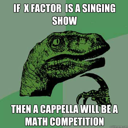 If  X factor  is a singing show Then A cappella will be a math competition  Philosoraptor