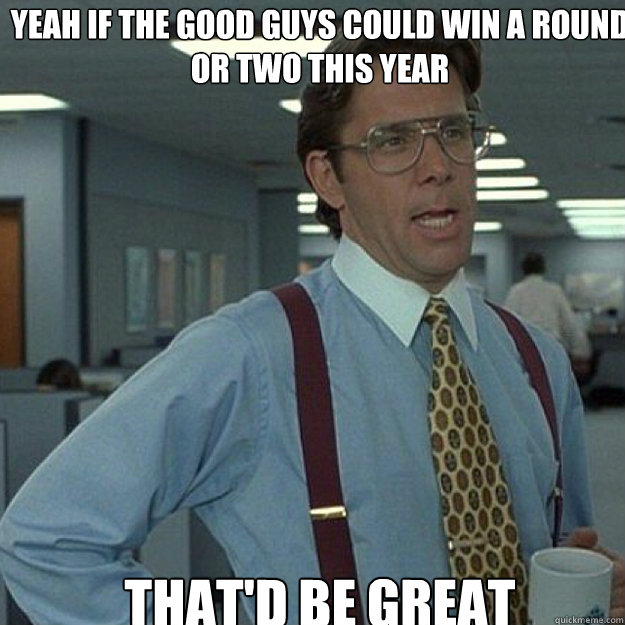 Yeah if the good guys could win a round or two this year THAT'D BE GREAT - Yeah if the good guys could win a round or two this year THAT'D BE GREAT  Misc