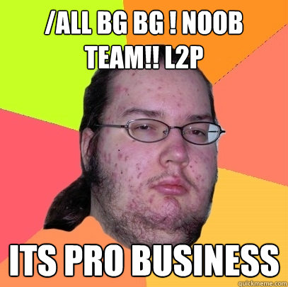 /all BG BG ! NOOB TEAM!! L2P its pro business - /all BG BG ! NOOB TEAM!! L2P its pro business  Butthurt Dweller