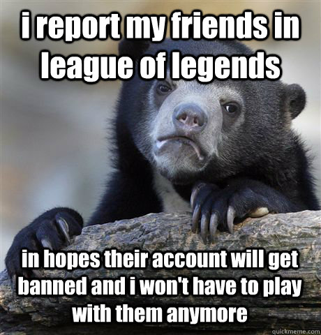 i report my friends in league of legends in hopes their account will get banned and i won't have to play with them anymore  Confession Bear