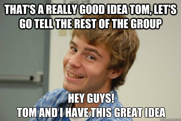 That's a really good idea tom, let's go tell the rest of the group Hey guys!
Tom and I have this great idea - That's a really good idea tom, let's go tell the rest of the group Hey guys!
Tom and I have this great idea  Team Project Douche