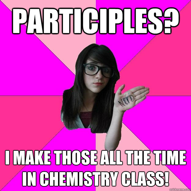 Participles? I make those all the time in Chemistry class!  Idiot Nerd Girl