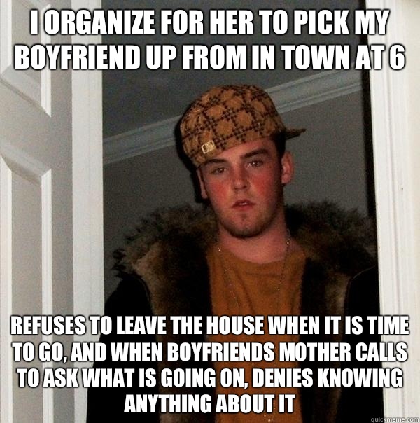 I organize for her to pick my boyfriend up from in town at 6 Refuses to leave the house when it is time to go, and when boyfriends mother calls to ask what is going on, denies knowing anything about it  Scumbag Steve