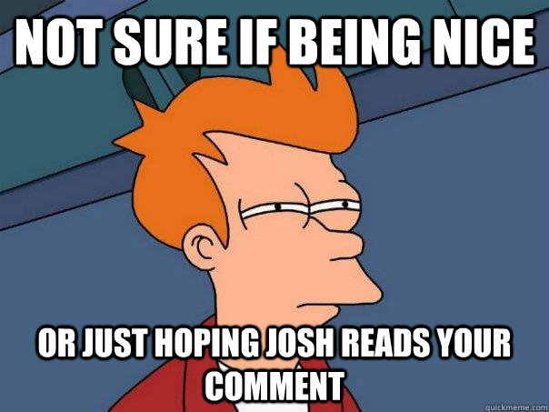 Not sure if being nice Or just hoping josh reads your comment  Futurama Fry