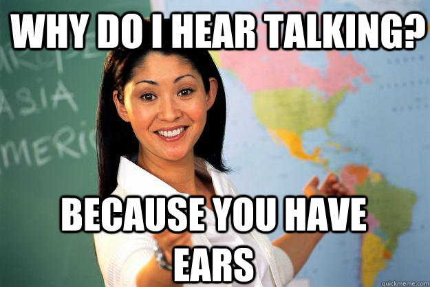 Why do I hear talking? Because you have ears  Unhelpful High School Teacher