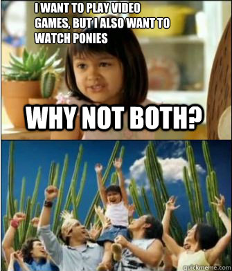 Why not both? I want to play video games, but I also want to watch ponies  Why not both