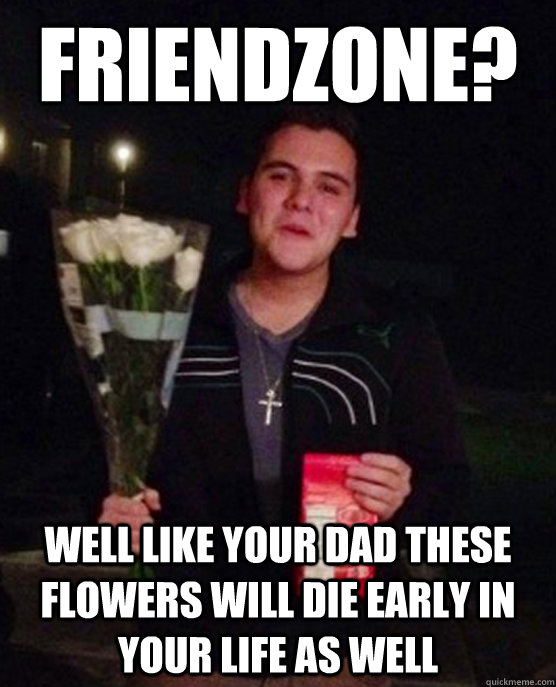 Friendzone? well like your dad these flowers will die early in your life as well  Friendzone Johnny