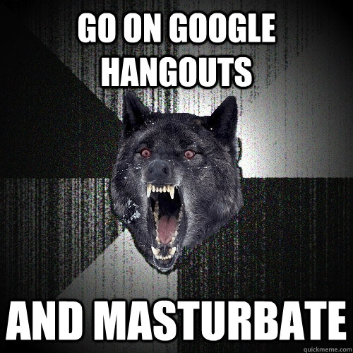 go on google hangouts and masturbate - go on google hangouts and masturbate  Insanity Wolf