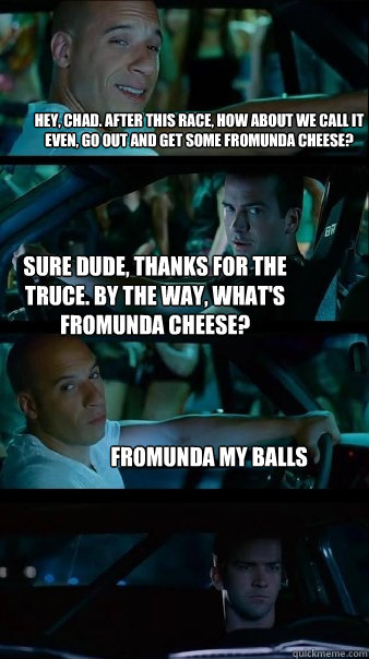 Hey, Chad. After this race, how about we call it even, go out and get some fromunda cheese? Sure dude, thanks for the truce. By the way, what's fromunda cheese? Fromunda my balls - Hey, Chad. After this race, how about we call it even, go out and get some fromunda cheese? Sure dude, thanks for the truce. By the way, what's fromunda cheese? Fromunda my balls  Fast and Furious