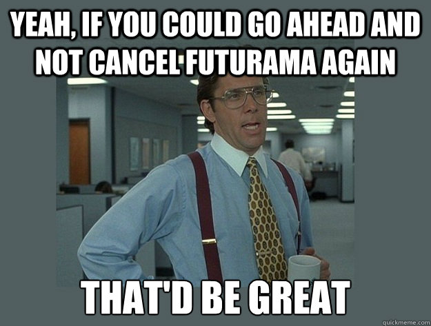 Yeah, if you could go ahead and not cancel futurama again That'd be great  Office Space Lumbergh