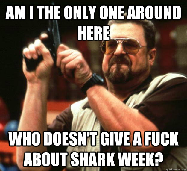 am I the only one around here Who doesn't give a fuck about shark week?  Angry Walter