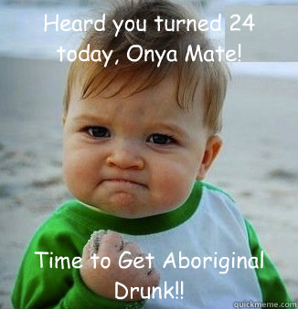 Heard you turned 24 today, Onya Mate! Time to Get Aboriginal Drunk!!  happy 21 birthday