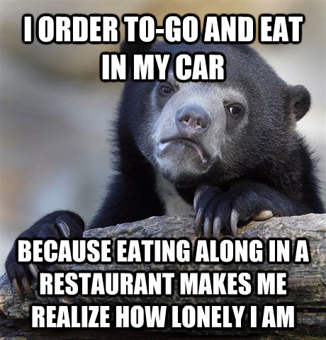 I ORDER TO-GO AND EAT IN MY CAR  BECAUSE EATING ALONG IN A RESTAURANT MAKES ME REALIZE HOW LONELY I AM - I ORDER TO-GO AND EAT IN MY CAR  BECAUSE EATING ALONG IN A RESTAURANT MAKES ME REALIZE HOW LONELY I AM  Confession Bear