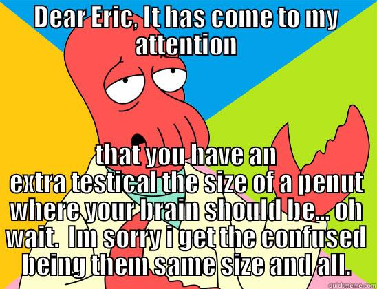 dear friend - DEAR ERIC, IT HAS COME TO MY ATTENTION THAT YOU HAVE AN EXTRA TESTICAL THE SIZE OF A PENUT WHERE YOUR BRAIN SHOULD BE... OH WAIT.  IM SORRY I GET THE CONFUSED BEING THEM SAME SIZE AND ALL. Futurama Zoidberg 