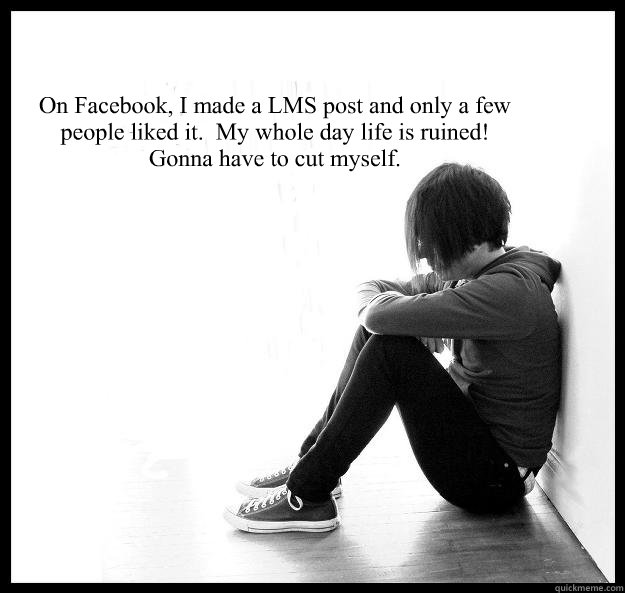 On Facebook, I made a LMS post and only a few people liked it.  My whole day life is ruined!
Gonna have to cut myself.   Sad Youth