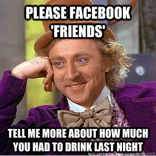 Please facebook 'friends' tell me more about how much you had to drink last night  Condescending Wonka