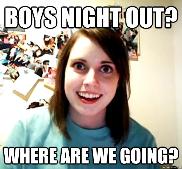 Boys night out? Where are we going?  Overly Attached Girlfriend