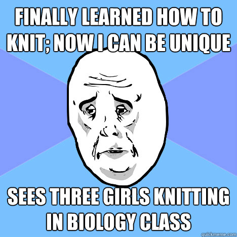 Finally learned how to knit; now I can be unique sees three girls knitting in biology class  Okay Guy