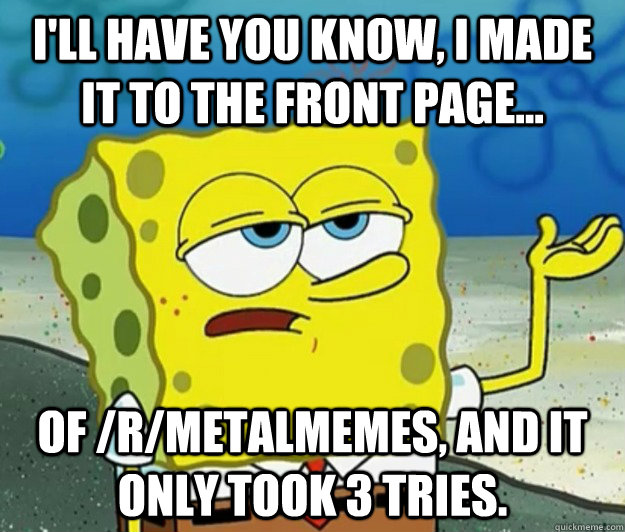 I'll have you know, I made it to the front page... of /r/metalmemes, and it only took 3 tries. - I'll have you know, I made it to the front page... of /r/metalmemes, and it only took 3 tries.  Tough Spongebob