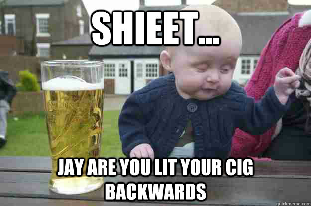 Shieet... jay are you lit your cig backwards   drunk baby