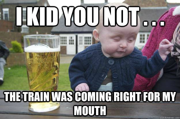 i kid you not . . . the train was coming right for my mouth  drunk baby