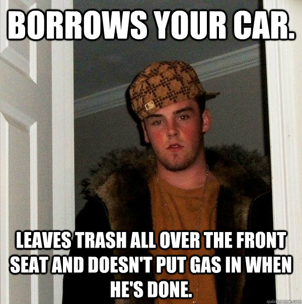 Borrows your car. leaves trash all over the front seat and doesn't put gas in when he's done. - Borrows your car. leaves trash all over the front seat and doesn't put gas in when he's done.  Scumbag Steve