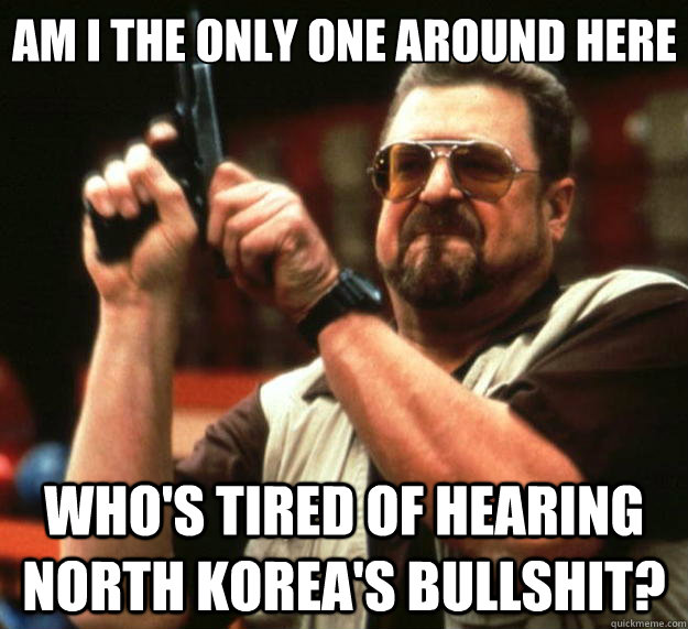 Am I the only one around here Who's tired of hearing North Korea's Bullshit?  Big Lebowski