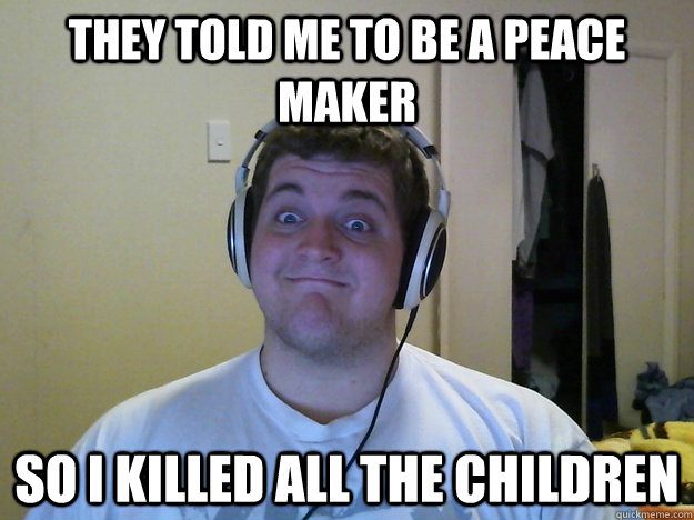 THEY TOLD ME TO BE A PEACE MAKER SO I KILLED ALL THE CHILDREN  