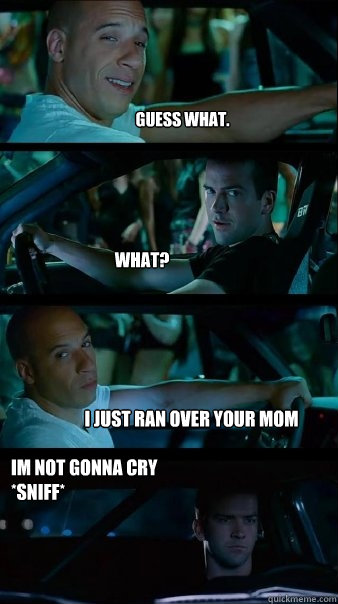 Guess what. What? I just ran over your mom Im not gonna cry 
*sniff*  Fast and Furious