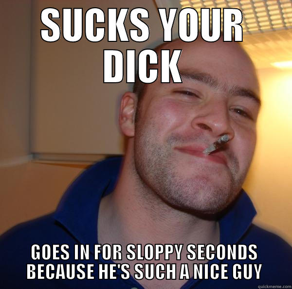 SUCKS YOUR DICK - SUCKS YOUR DICK GOES IN FOR SLOPPY SECONDS BECAUSE HE'S SUCH A NICE GUY Good Guy Greg 