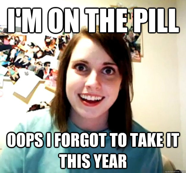 I'm on the pill oops I forgot to take it this year - I'm on the pill oops I forgot to take it this year  Overly Attached Girlfriend