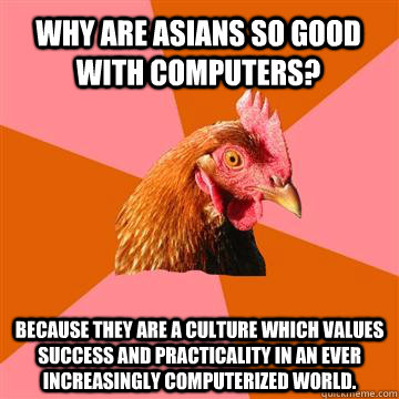 Why are asians so good with computers? Because they are a culture which values success and practicality in an ever increasingly computerized world.  Anti-Joke Chicken