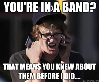 You're in a band? That means you knew about them before I did....  Sad Hipster