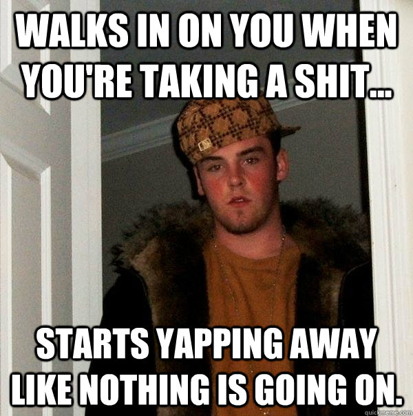 walks in on you when you're taking a shit... Starts yapping away like nothing is going on.  Scumbag Steve