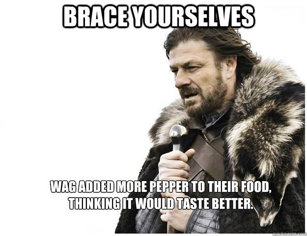 Brace yourselves WAG added more pepper to their food, 
thinking it would taste better.  Imminent Ned